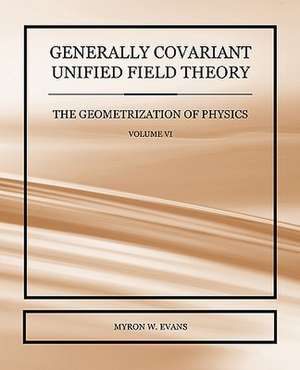 Generally Covariant Unified Field Theory - The Geometrization of Physics - Volume VI de Myron W. Evans