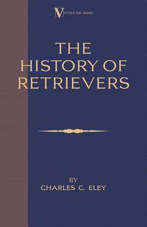 The History of Retrievers: Labrador - Flat-Coated Retriever - Golden Retriever de Charles C. Eley