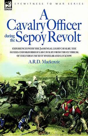 A Cavalry Officer During the Sepoy Revolt - Experiences with the 3rd Bengal Light Cavalry, the Guides and Sikh Irregular Cavalry from the Outbreak O de A. R. D. MacKenzie