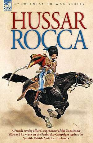 Hussar Rocca - A French Cavalry Officer's Experiences of the Napoleonic Wars and His Views on the Peninsular Campaigns Against the Spanish, British an de Albert Jean Michel Rocca