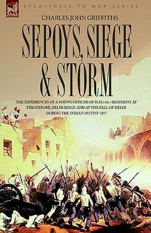 Sepoys, Siege & Storm - The Experiences of a Young Officer of H.M.'s 61st Regiment at Ferozepore, Delhi Ridge and at the Fall of Delhi During the Indi de Charles John Griffiths