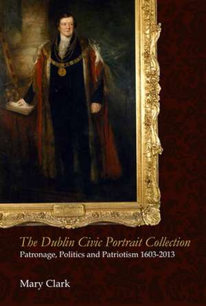 The Dublin Civic Portrait Collection: Patronage, Politics and Patriotism, 1603-2013 de Rscj Clark, Mary