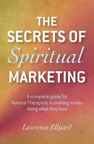 Secrets of Spiritual Marketing, The – A complete guide for Natural Therapists to making money doing what they love de Lawrence Ellyard