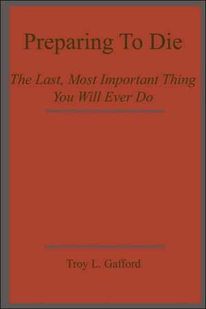 Preparing To Die: The Last, Most Important Thing You Will Ever Do de Troy L. Gafford