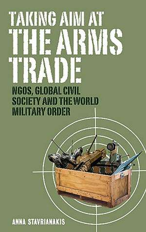 Taking Aim at the Arms Trade: NGOS, Global Civil Society and the World Military Order de Anna Stavrianakis