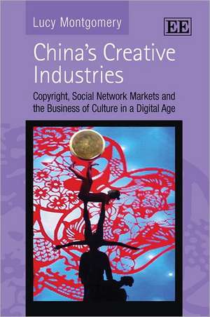 China′s Creative Industries – Copyright, Social Network Markets and the Business of Culture in a Digital Age de Lucy Montgomery