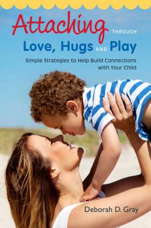 Attaching Through Love, Hugs and Play: Simple Strategies to Help Build Connections with Your Child de Deborah D. Gray