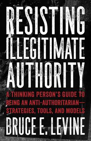 Resisting Illegitimate Authority: A Thinking Person's Guide to Being an Anti-Authoritarian - Strategies, Tools, and Models de Bruce E. Levine