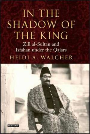 In the Shadow of the King: Zill al-Sultan and Isfahan under the Qajars de Heidi A. Walcher