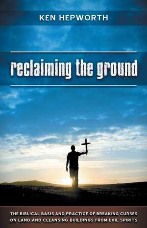 Reclaiming the Ground: The Biblical Basis and Practice of Breaking Curses on Land and Cleansing Buildings from Evil Spirits de Ken Hepworth