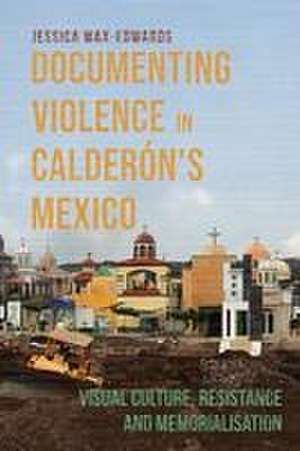 Documenting Violence in Calderón′s Mexico – Visual Culture, Resistance and Memorialisation de Jessica Wax–edwards