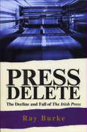 Press Delete: The Decline and Fall of the Irish Press de Ray PH.D. Burke