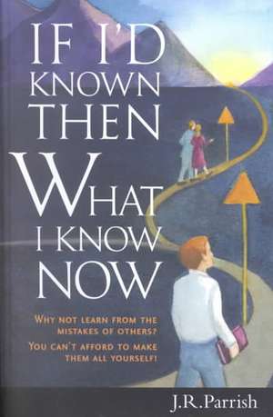 If I'd Known Then What I Know Now: Why Not Learn from the Mistakes of Others? You Can't Afford to Make Them All Yourself! de J. R. Parrish