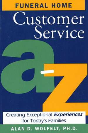 Funeral Home Customer Service A-Z: Creating Exceptional Experiences for Today's Families de Alan D Wolfelt PhD