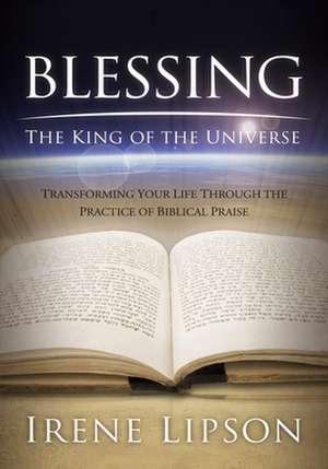 Blessing the King of the Universe: Transforming Your Life Through the Practice of Biblical Praise de Irene Lipson