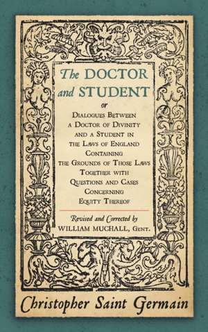 The Doctor and Student. or Dialogues Between a Doctor of Divinity and a Student in the Laws of England Containing the Grounds of Those Laws Together W de Christopher Saint German