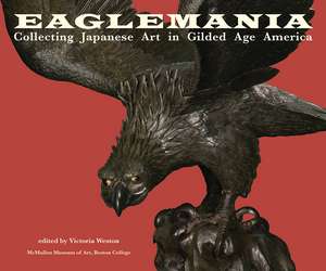 Eaglemania: Collecting Japanese Art in Gilded Age America de Victoria Weston