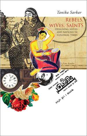 Rebels, Wives, Saints: Designing Selves and Nations in Colonial Times de Tanika Sarkar