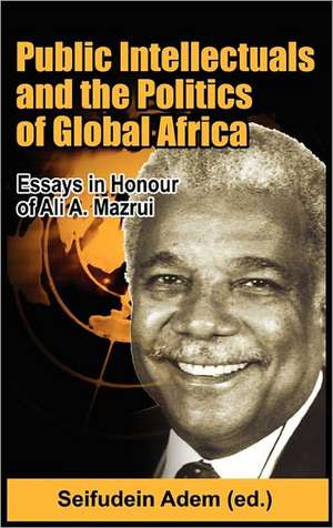 Public Intellectuals and the Politics of Global Africa: Comparative and Biographical Essays in Honour of Ali A. Mazrui de Seifudein Adem