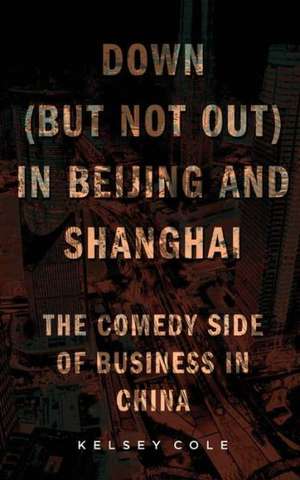 Down (But Not Out) in Beijing and Shanghai: The Comedy Side of Business in China de Kelsey Cole