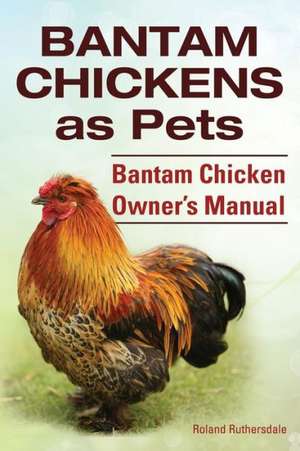 Bantam Chickens. Bantam Chickens as Pets. Bantam Chicken Owner's Manual de Roland Ruthersdale