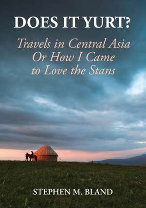 Does it Yurt? Travels in Central Asia Or How I Came to Love the Stans de Stephen M Bland