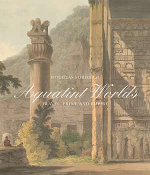 Aquatint Worlds: Travel, Print, and Empire, 1770–1820 de Douglas Fordham