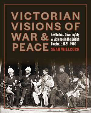 Victorian Visions of War and Peace: Aesthetics, Sovereignty, and Violence in the British Empire de Sean Willcock