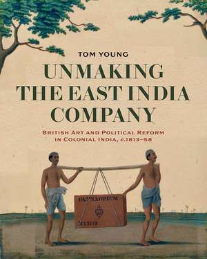 Unmaking the East India Company: British Art and Political Reform in Colonial India, c. 1813-1858 de Tom Young