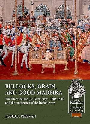 Bullocks, Grain, and Good Madeira: The Maratha and Jat Campaigns, 1803-1806 and the Emergence of an Indian Army de Joshua Proven