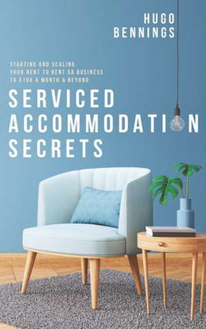 Serviced Accommodation Secrets: Starting and Scaling Your Rent to Rent SA Business to £10K a Month & Beyond de Hugo Bennings