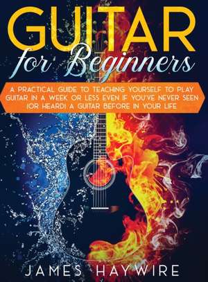 Guitar for Beginners A Practical Guide To Teaching Yourself To Play Guitar In A Week Or Less Even If You've Never Seen (Or Heard) A Guitar Before In Your Life de James Haywire