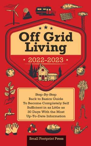 Off Grid Living 2022-2023: Step-By-Step Back to Basics Guide To Become Completely Self Sufficient in 30 Days With the Most Up-To-Date Information de Small Footprint Press