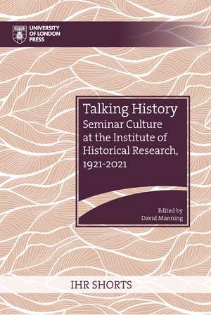 Talking History: Seminar Culture at the Institute of Historical Research, 1921–2021 de David Manning