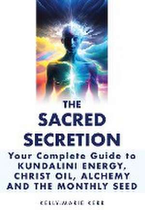 The Sacred Secretion, Your Complete Guide to Kundalini Energy, Christ Oil, Alchemy and the Monthly Seed de Kelly-Marie Kerr