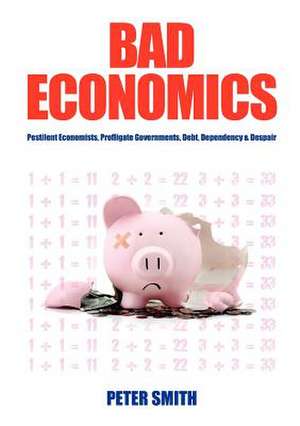 Bad Economics Pestilent Economists, Profligate Governments, Debt, Dependency & Despair de Peter Smith