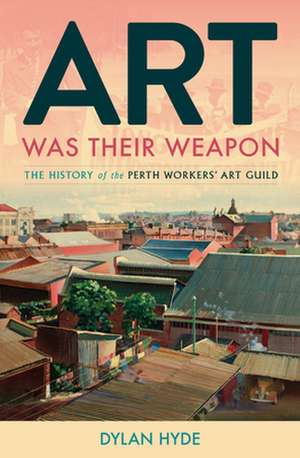 Art Was Their Weapon: The History of the Perth Workers' Art Guild de Dylan Hyde