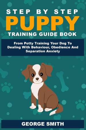 Step By Step Puppy Training Guide Book - From Potty Training Your Dog To Dealing With Behavior, Obedience And Separation Anxiety de George Smith