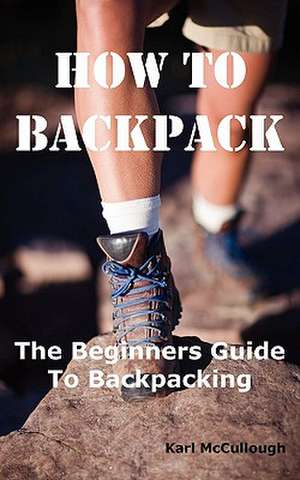 How to Backpack: The Beginners Guide to Backpacking Including How to Choose the Best Equipment and Gear, Trip Planning, Safety Matters de Karl McCullough