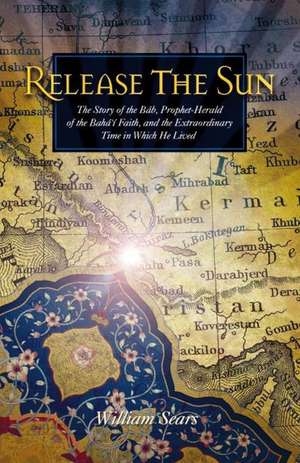 Release the Sun: The Story of the Bab, Prophet-Herald of the Baha'i Faith, and the Extraordinary Time in Which He Lived de M. D . Sears, William