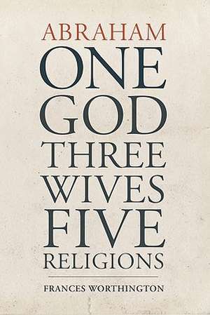 Abraham: One God, Three Wives, Five Religions de Frances Worthington