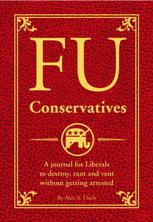 FU Conservatives: A Journal for Liberals to Destroy, Rant and Vent Without Getting Arrested de Alex A. Lluch