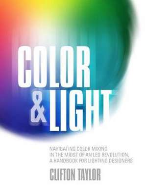 Color & Light: Navigating Color Mixing in the Midst of an Led Revolution, a Handbook for Lighting Designers de Clifton Taylor