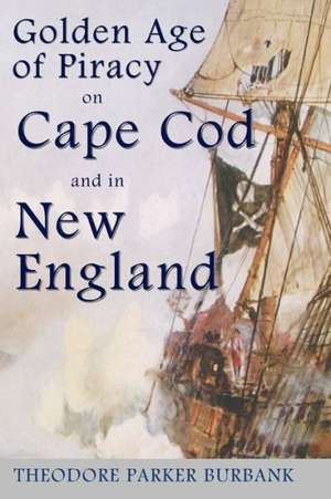 The Golden Age of Piracy on Cape Cod and in New England: The Golden Age of Piracy Actually Had Its Roots in New England and the Largest Pirate Treasur de Burbank, Theodore Parker