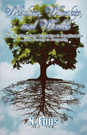 Wisdom, Worship, and Wealth: How We Move from Revelation to Manifestation ... from Poverty to Prosperity de N. Epps