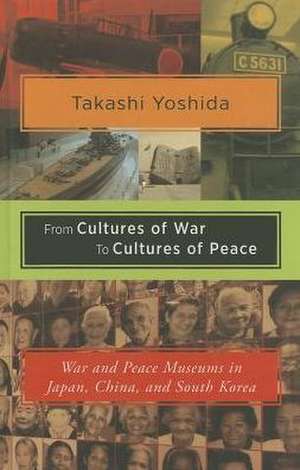 From Cultures of War to Cultures of Peace: War and Peace Museums in Japan, China, and South Korea de Takashi Yoshida