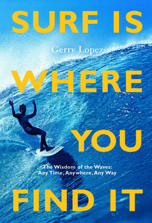 Surf Is Where You Find It: The Wisdom of Waves, Any Time, Anywhere, Any Way de Gerry Lopez