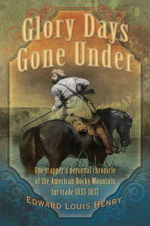 Glory Days Gone Under: One Trapper's Personal Chronicle of the American Rocky Mountain Fur Trade 1833-1837 de Edward Louis Henry