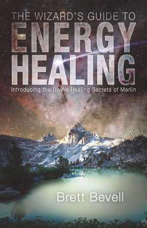 The Wizard's Guide to Energy Healing: Introducing the Divine Healing Secrets of Merlin de Brett Bevell