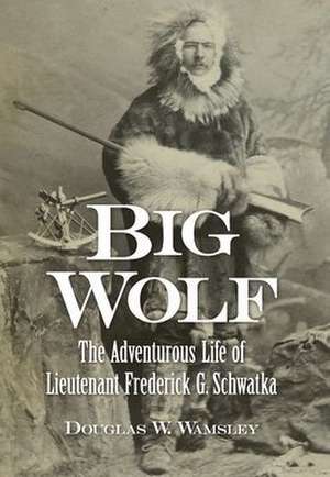 Big Wolf - The Adventurous Life of Lieutenant Frederick G. Schwatka de Douglas W. Wamsley